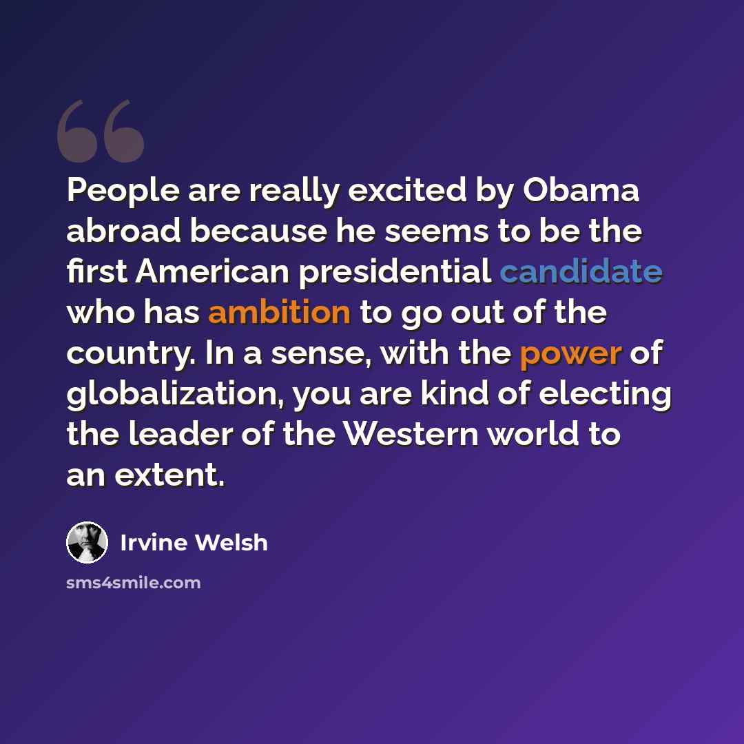 “People are really excited by Obama abroad because he seems to be the first American presidential candidate who has ambition to go out of the country. In a sense, with the power of globalization, you are kind of electing the leader of the Western world to an extent.” quote by Irvine Welsh
