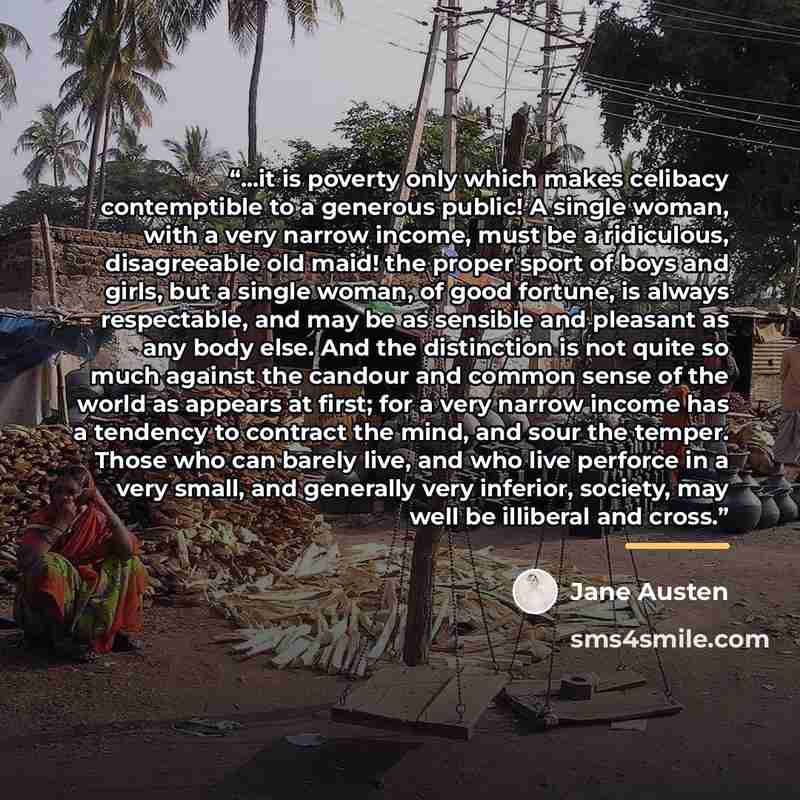 “...it is poverty only which makes celibacy contemptible to a generous public! A single woman, with a very narrow income, must be a ridiculous, disagreeable old maid! the proper sport of boys and girls, but a single woman, of good fortune, is always respectable, and may be as sensible and pleasant…” quote by Jane Austen