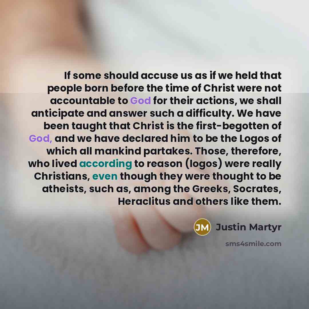 “If some should accuse us as if we held that people born before the time of Christ were not accountable to God for their actions, we shall anticipate and answer such a difficulty. We have been taught that Christ is the first-begotten of God, and we have declared him to be the Logos of which all…” quote by Justin Martyr