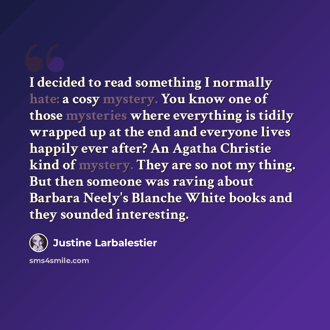 “I decided to read something I normally hate: a cosy mystery. You know one of those mysteries where everything is tidily wrapped up at the end and everyone lives happily ever after? An Agatha Christie kind of mystery. They are so not my thing. But then someone was raving about Barbara Neely's…” quote by Justine Larbalestier