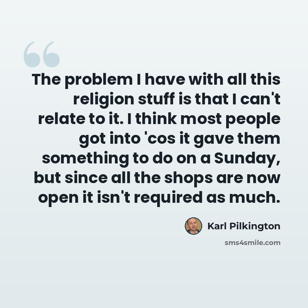 “The problem I have with all this religion stuff is that I can't relate to it. I think most people got into 'cos it gave them something to do on a Sunday, but since all the shops are now open it isn't required as much.” quote by Karl Pilkington