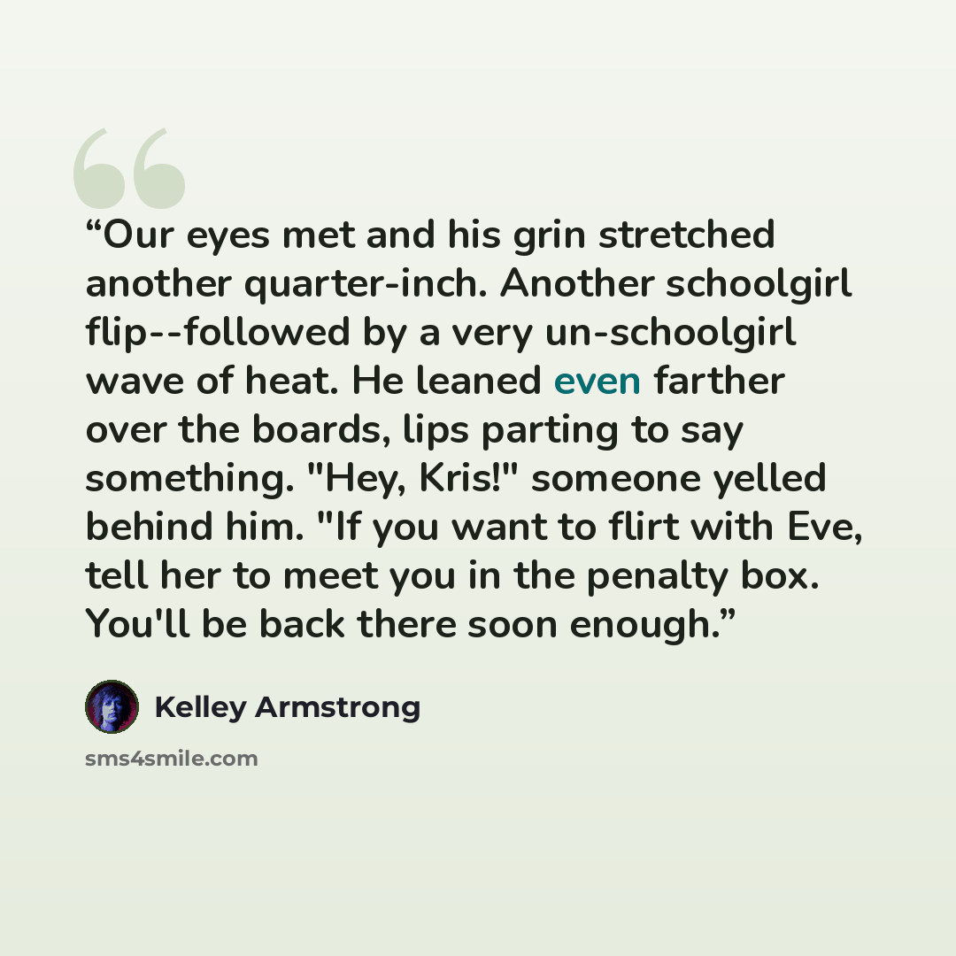 “Our eyes met and his grin stretched another quarter-inch. Another schoolgirl flip--followed by a very un-schoolgirl wave of heat. He leaned even farther over the boards, lips parting to say something. "Hey, Kris!" someone yelled behind him. "If you want to flirt with Eve, tell her to meet you in…” quote by Kelley Armstrong