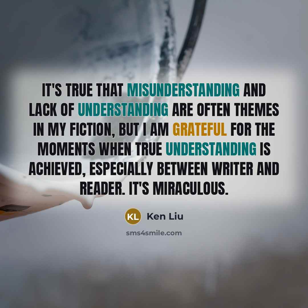 “It's true that misunderstanding and lack of understanding are often themes in my fiction, but I am grateful for the moments when true understanding is achieved, especially between writer and reader. It's miraculous.” quote by Ken Liu
