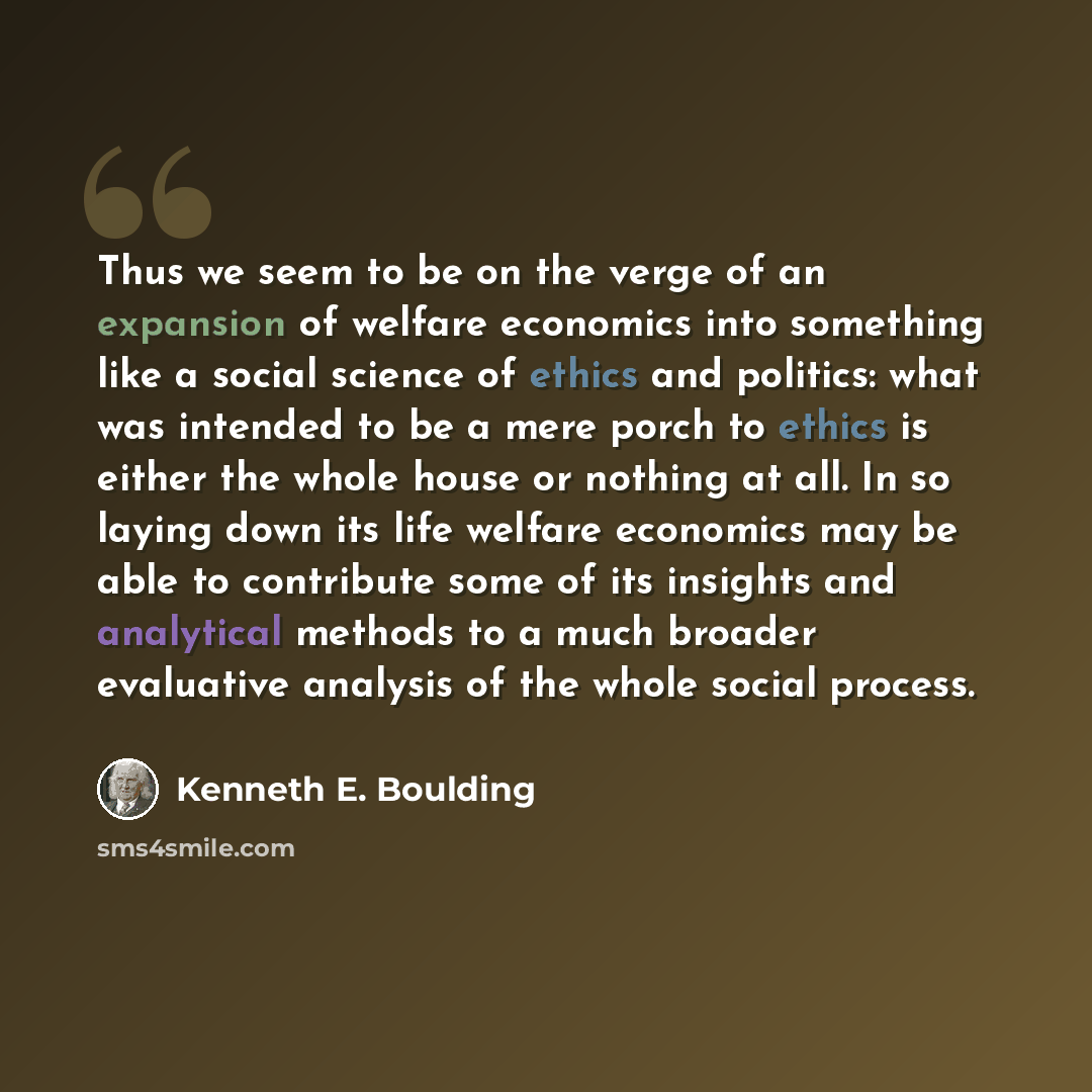 “Thus we seem to be on the verge of an expansion of welfare economics into something like a social science of ethics and politics: what was intended to be a mere porch to ethics is either the whole house or nothing at all. In so laying down its life welfare economics may be able to contribute some…” quote by Kenneth E. Boulding