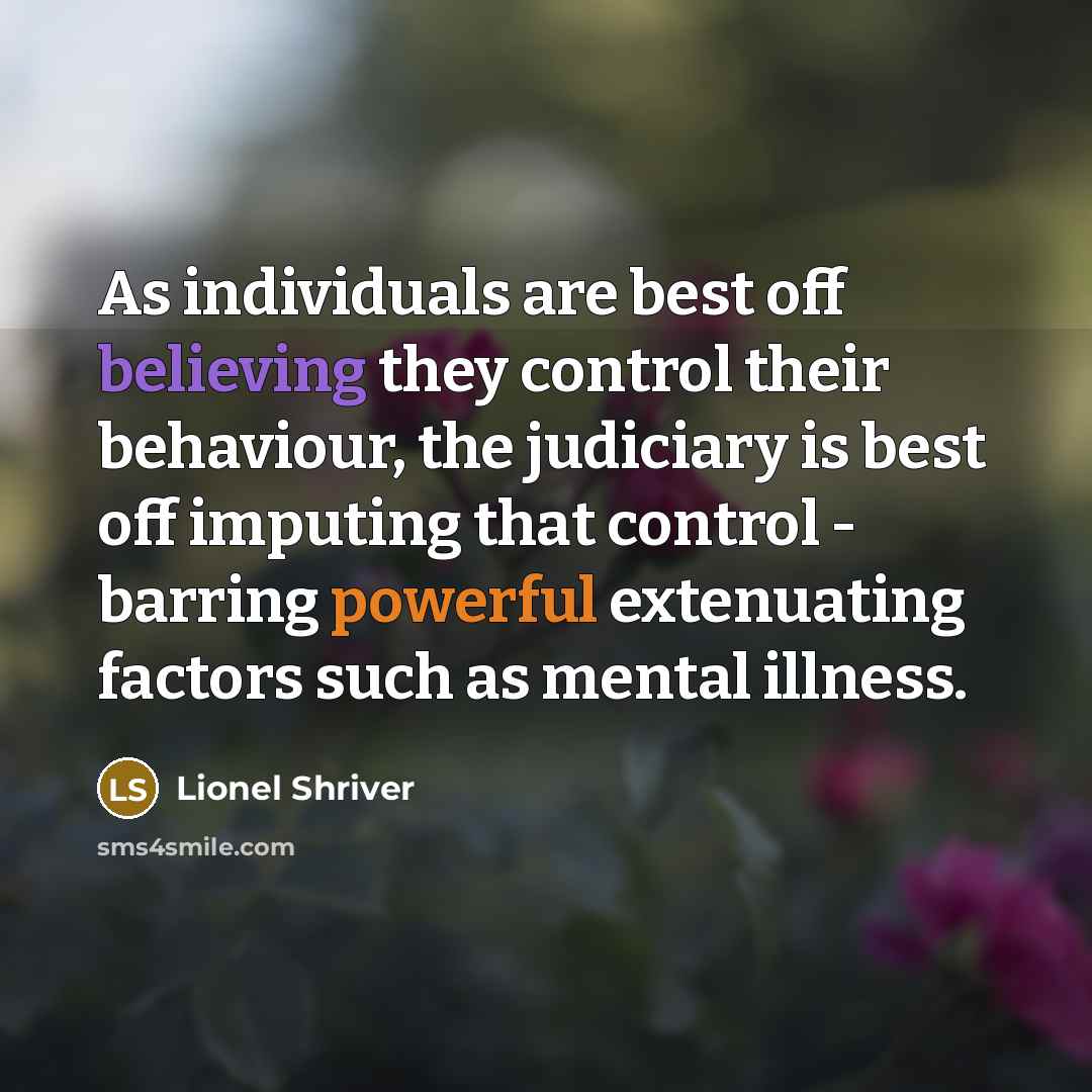“As individuals are best off believing they control their behaviour, the judiciary is best off imputing that control - barring powerful extenuating factors such as mental illness.” quote by Lionel Shriver