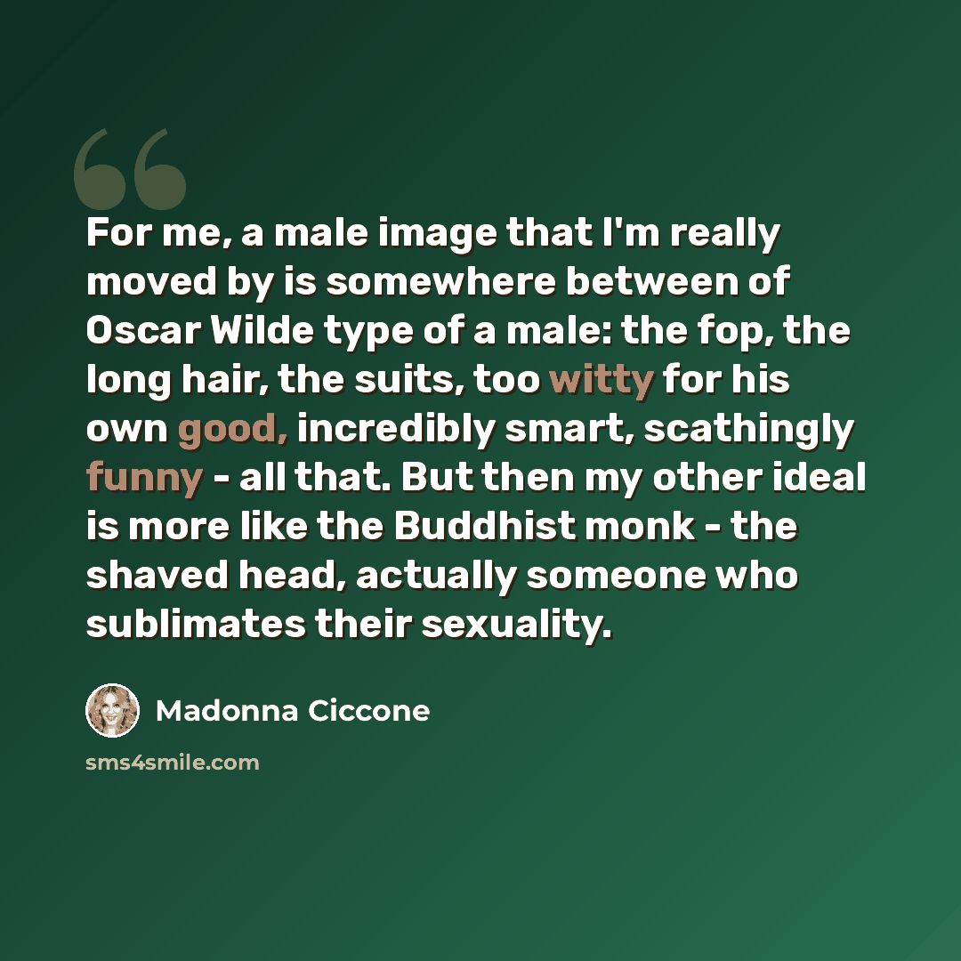 “For me, a male image that I'm really moved by is somewhere between of Oscar Wilde type of a male: the fop, the long hair, the suits, too witty for his own good, incredibly smart, scathingly funny - all that. But then my other ideal is more like the Buddhist monk - the shaved head, actually someone…” quote by Madonna Ciccone
