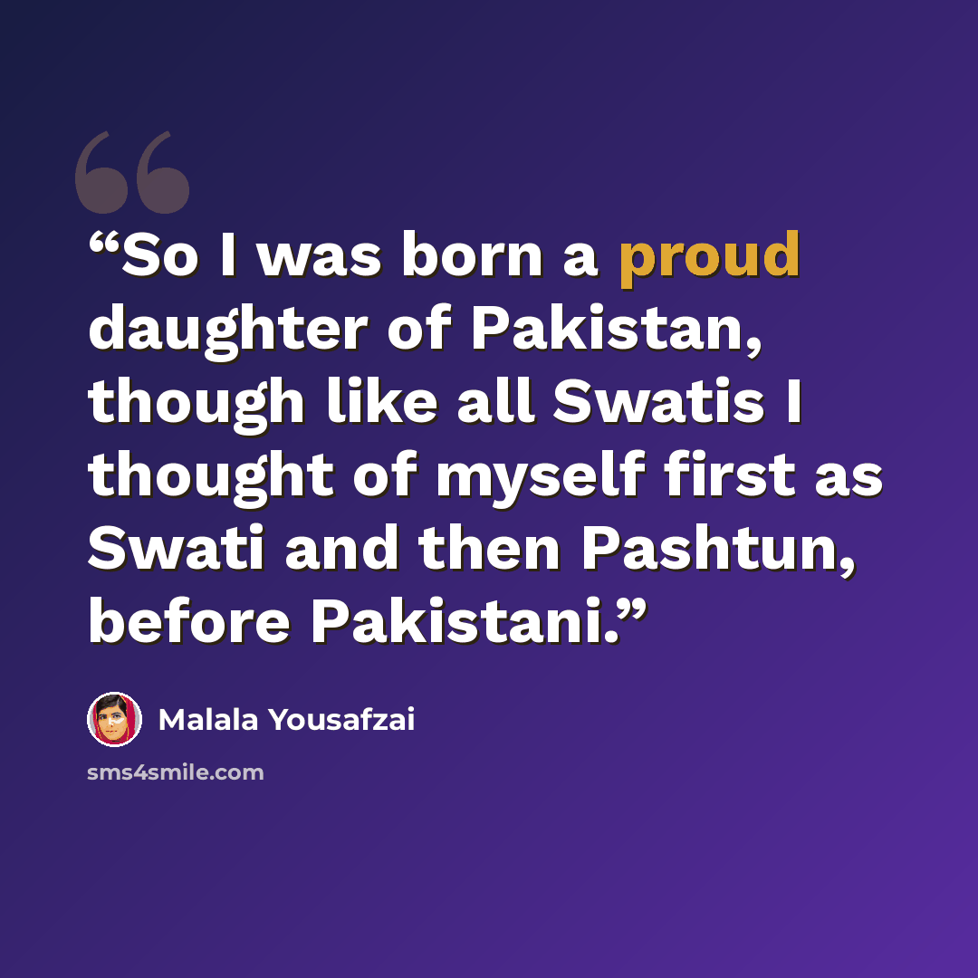 “So I was born a proud daughter of Pakistan, though like all Swatis I thought of myself first as Swati and then Pashtun, before Pakistani.” quote by Malala Yousafzai