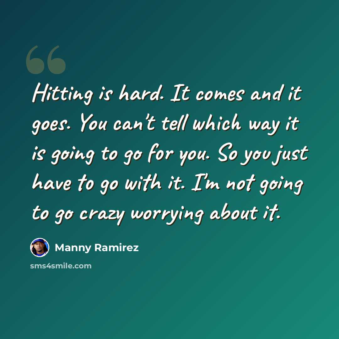 “Hitting is hard. It comes and it goes. You can't tell which way it is going to go for you. So you just have to go with it. I'm not going to go crazy worrying about it.” quote by Manny Ramirez