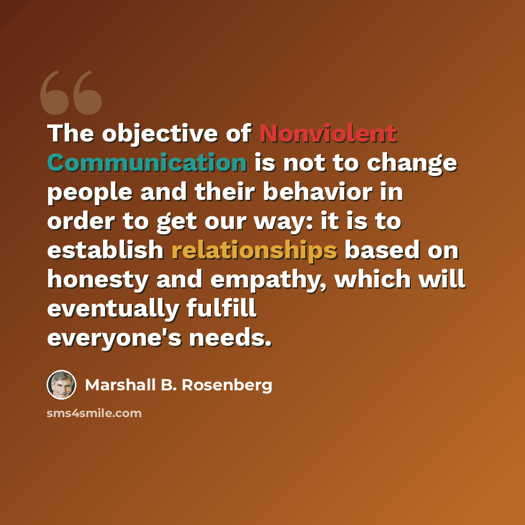 “The objective of Nonviolent Communication is not to change people and their behavior in order to get our way: it is to establish relationships based on honesty and empathy, which will eventually fulfill everyone's needs.” quote by Marshall B. Rosenberg