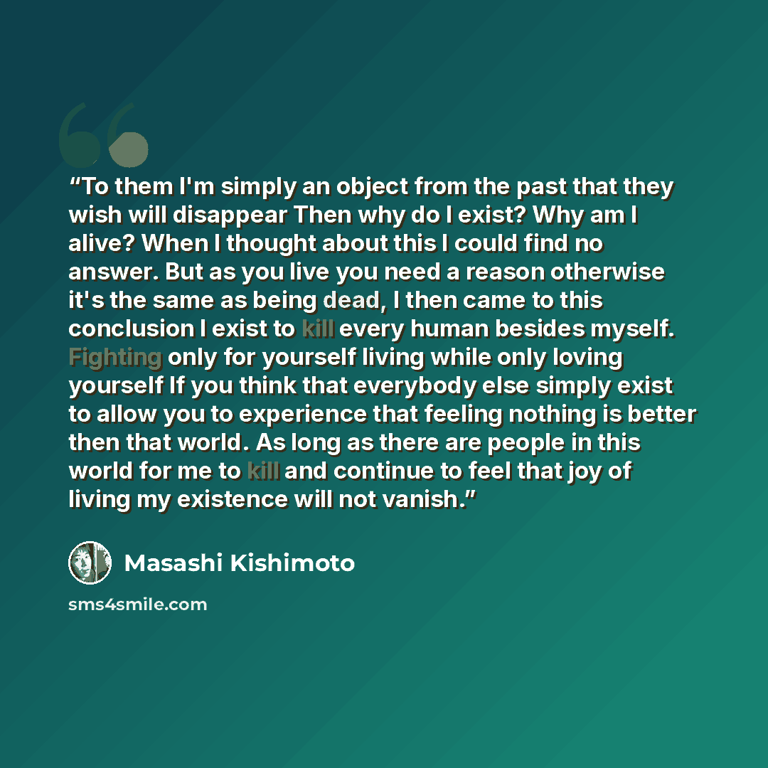 “To them I'm simply an object from the past that they wish will disappear Then why do I exist? Why am I alive? When I thought about this I could find no answer. But as you live you need a reason otherwise it's the same as being dead, I then came to this conclusion I exist to kill every human…” quote by Masashi Kishimoto