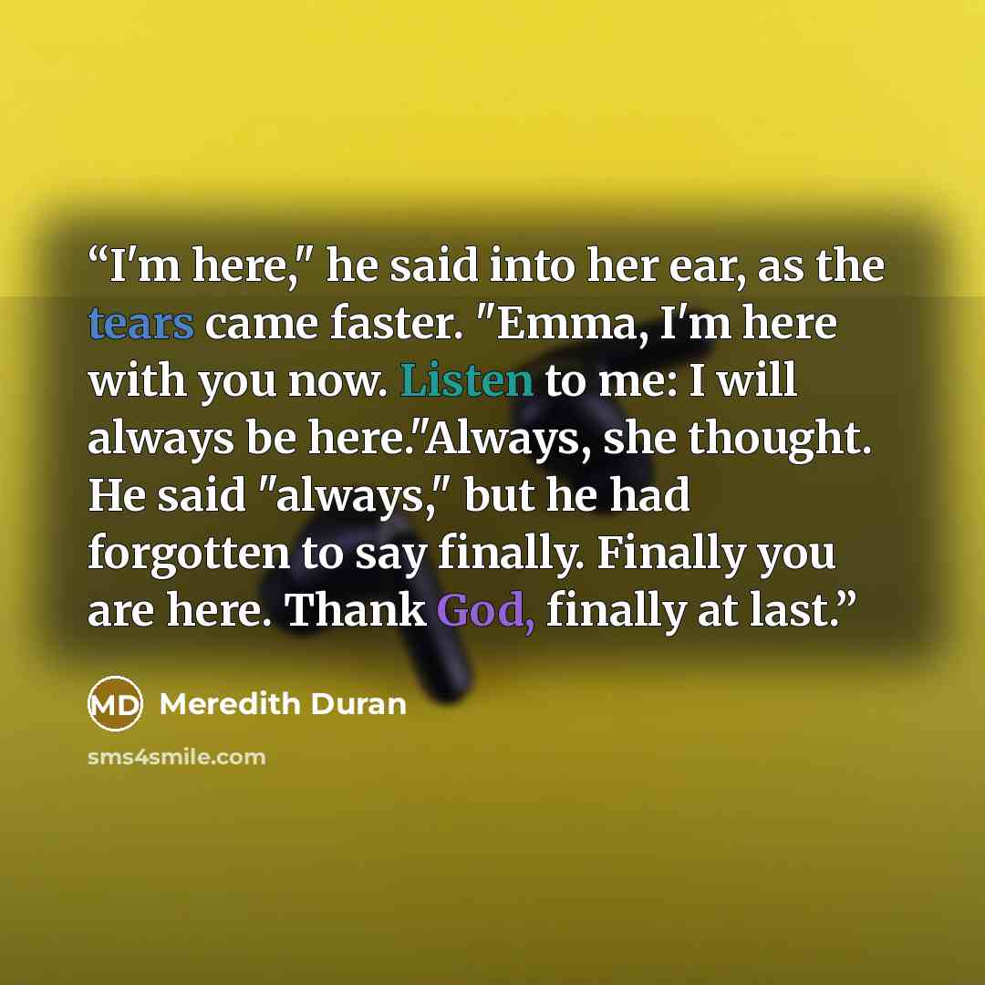 “I'm here," he said into her ear, as the tears came faster. "Emma, I'm here with you now. Listen to me: I will always be here."Always, she thought. He said "always," but he had forgotten to say finally. Finally you are here. Thank God, finally at last.” quote by Meredith Duran