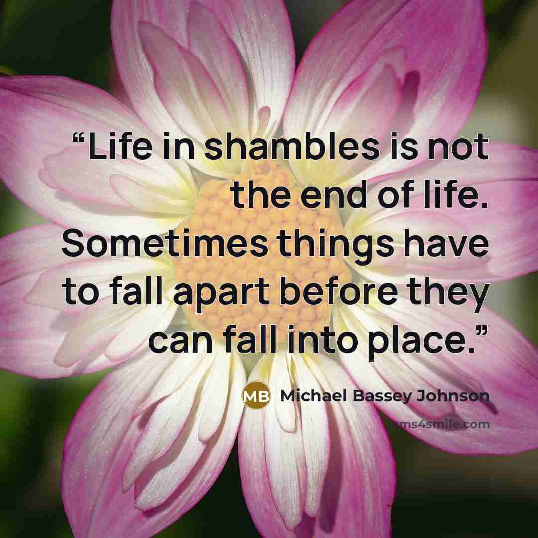 “Life in shambles is not the end of life. Sometimes things have to fall apart before they can fall into place.” quote by Michael Bassey Johnson