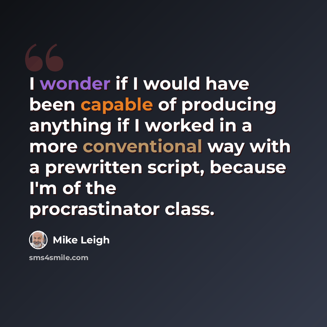 “I wonder if I would have been capable of producing anything if I worked in a more conventional way with a prewritten script, because I'm of the procrastinator class.” quote by Mike Leigh