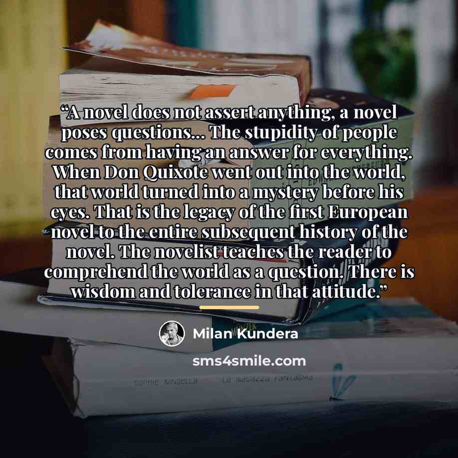 “A novel does not assert anything, a novel poses questions... The stupidity of people comes from having an answer for everything. When Don Quixote went out into the world, that world turned into a mystery before his eyes. That is the legacy of the first European novel to the entire subsequent…” quote by Milan Kundera