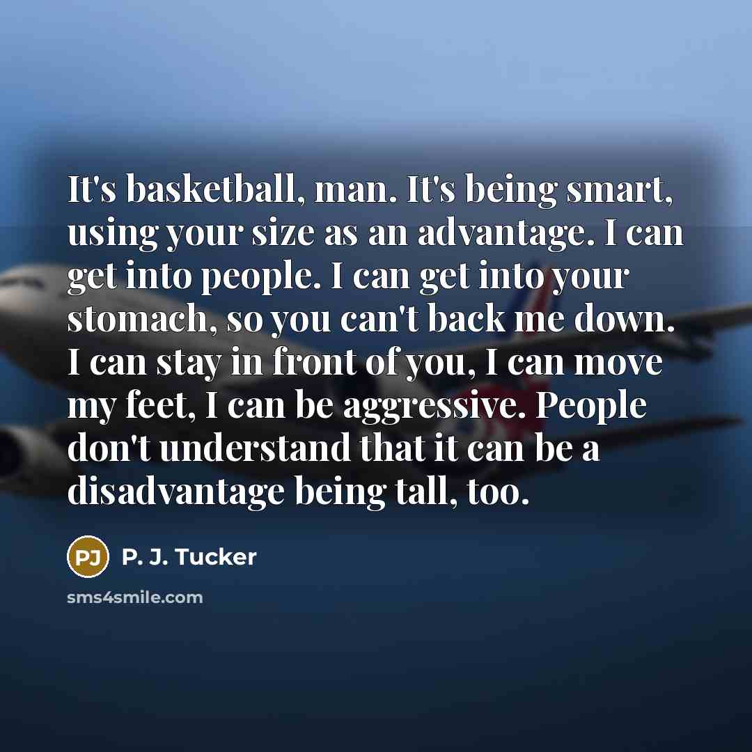 “It's basketball, man. It's being smart, using your size as an advantage. I can get into people. I can get into your stomach, so you can't back me down. I can stay in front of you, I can move my feet, I can be aggressive. People don't understand that it can be a disadvantage being tall, too.” quote by P. J. Tucker