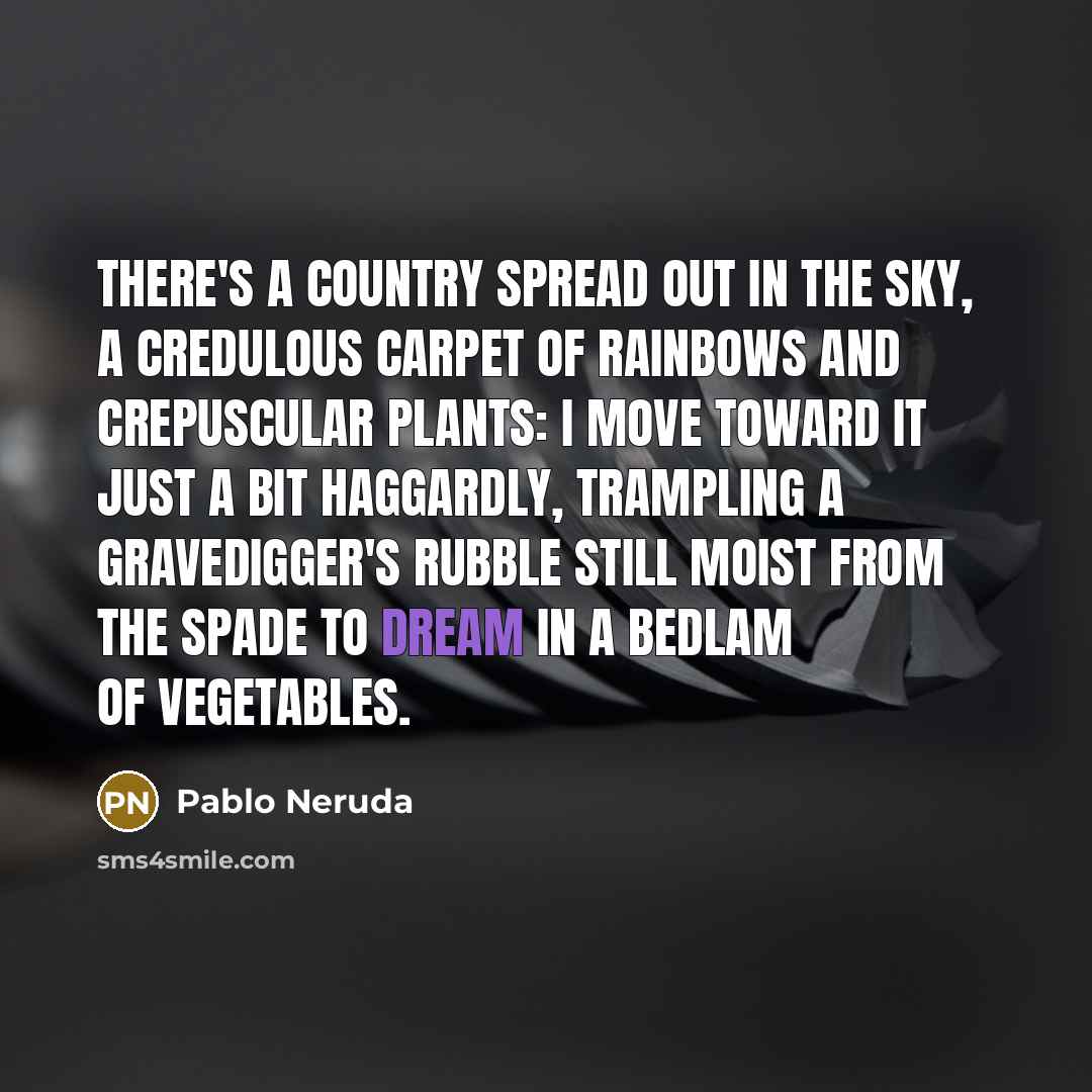 “There's a country spread out in the sky, a credulous carpet of rainbows and crepuscular plants: I move toward it just a bit haggardly, trampling a gravedigger's rubble still moist from the spade to dream in a bedlam of vegetables.” quote by Pablo Neruda