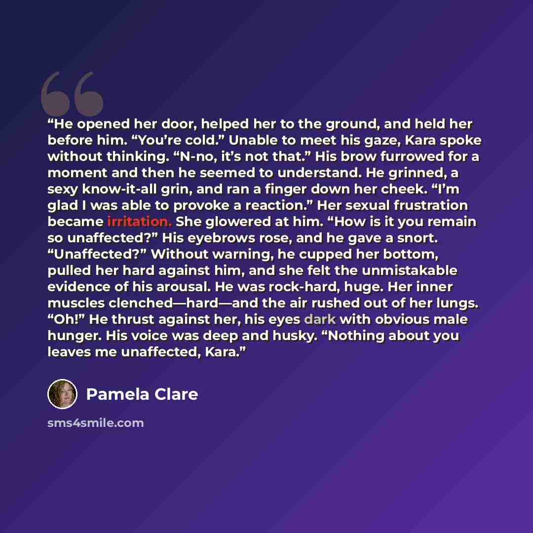 “He opened her door, helped her to the ground, and held her before him. “You’re cold.” Unable to meet his gaze, Kara spoke without thinking. “N-no, it’s not that.” His brow furrowed for a moment and then he seemed to understand. He grinned, a sexy know-it-all grin, and ran a finger down her cheek…” quote by Pamela Clare