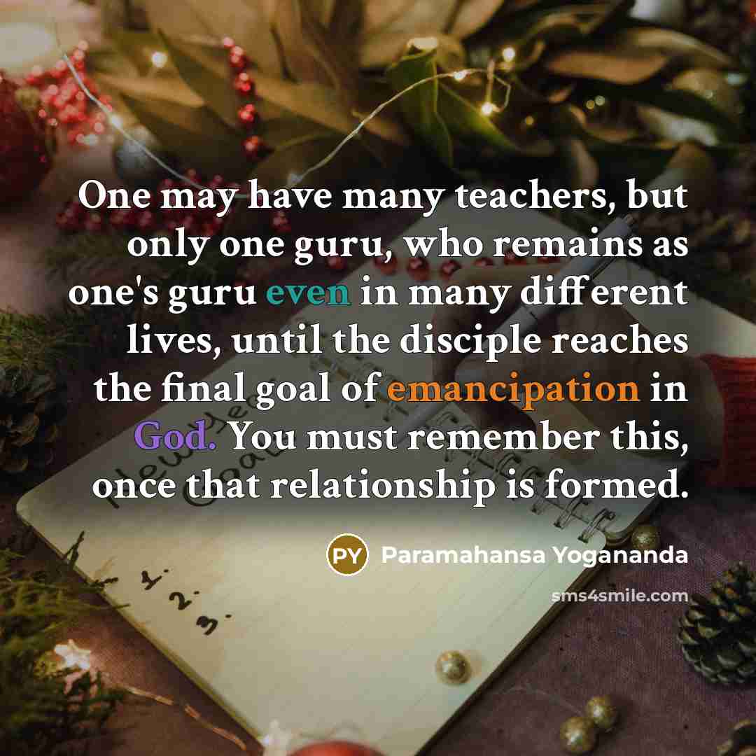 “One may have many teachers, but only one guru, who remains as one's guru even in many different lives, until the disciple reaches the final goal of emancipation in God. You must remember this, once that relationship is formed.” quote by Paramahansa Yogananda