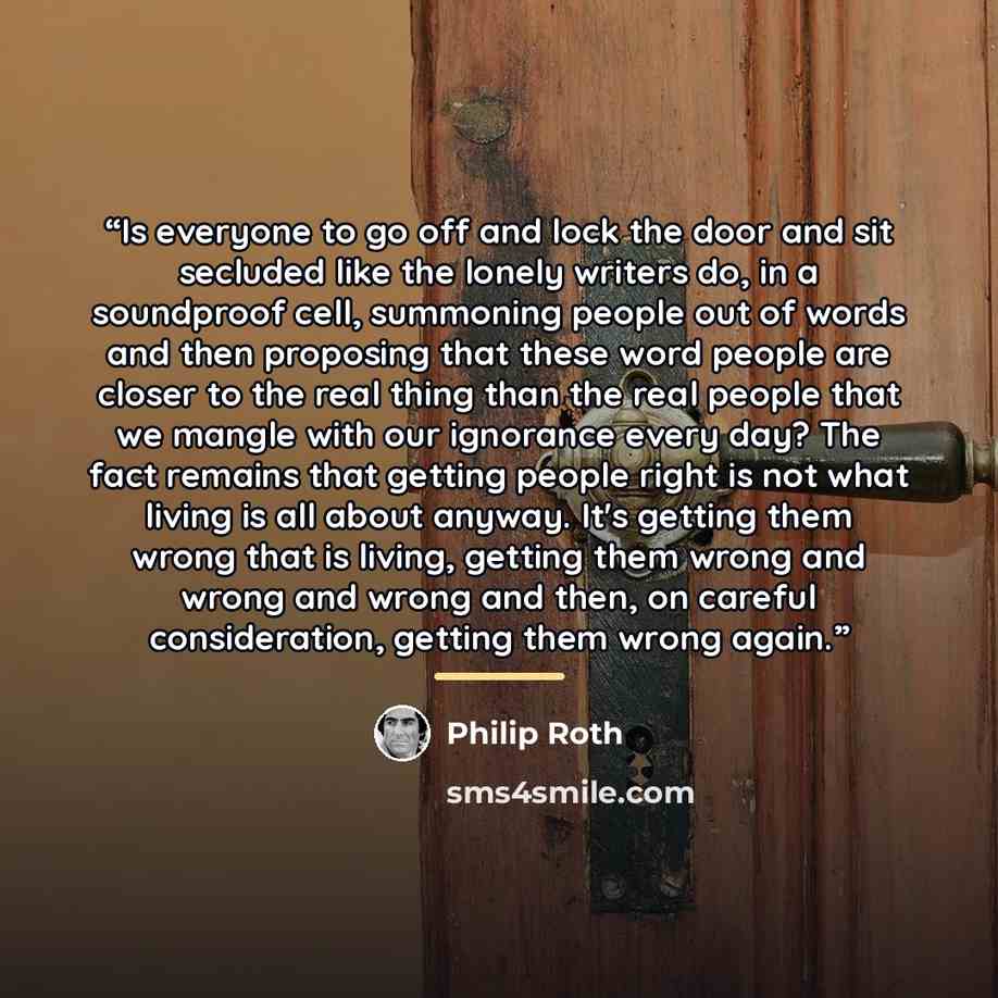 “Is everyone to go off and lock the door and sit secluded like the lonely writers do, in a soundproof cell, summoning people out of words and then proposing that these word people are closer to the real thing than the real people that we mangle with our ignorance every day? The fact remains that…” quote by Philip Roth