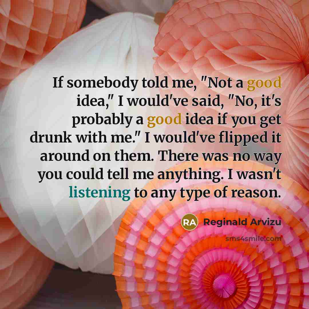 “If somebody told me, "Not a good idea," I would've said, "No, it's probably a good idea if you get drunk with me." I would've flipped it around on them. There was no way you could tell me anything. I wasn't listening to any type of reason.” quote by Reginald Arvizu