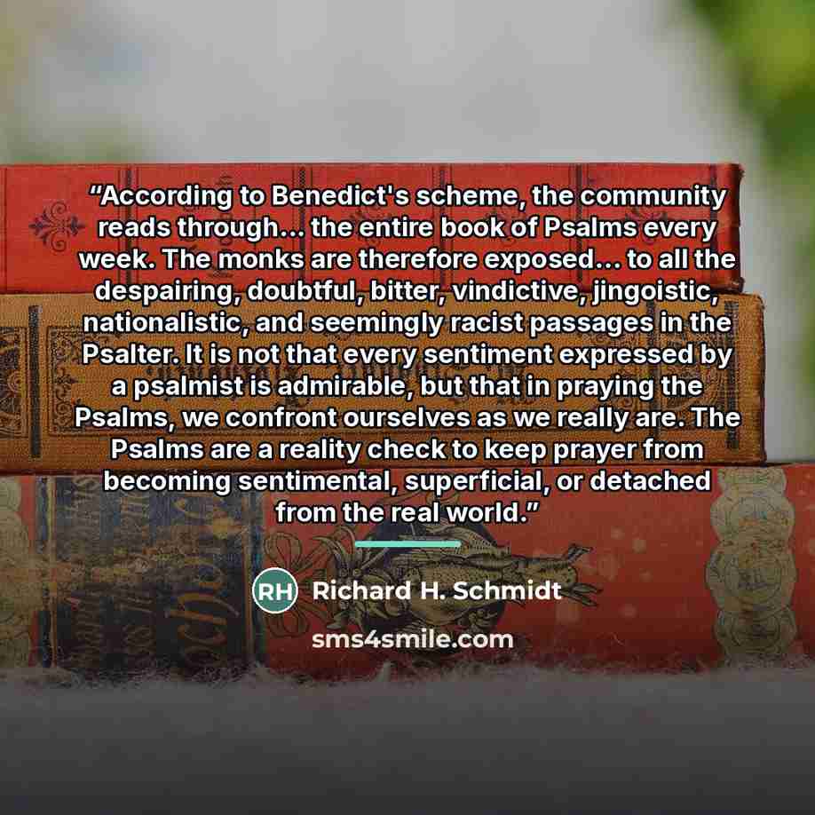 “According to Benedict's scheme, the community reads through... the entire book of Psalms every week. The monks are therefore exposed... to all the despairing, doubtful, bitter, vindictive, jingoistic, nationalistic, and seemingly racist passages in the Psalter. It is not that every sentiment…” quote by Richard H. Schmidt