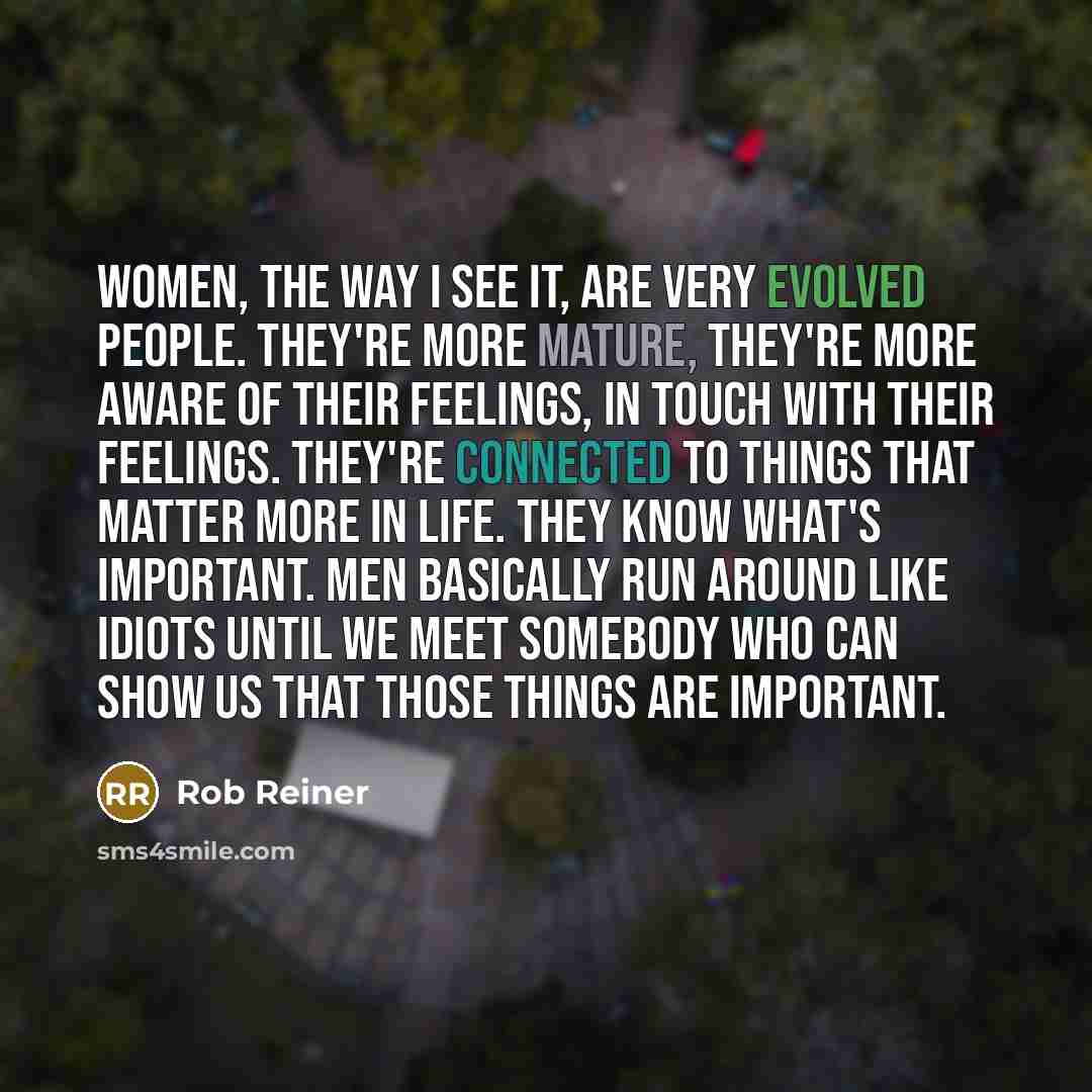 “Women, the way I see it, are very evolved people. They're more mature, they're more aware of their feelings, in touch with their feelings. They're connected to things that matter more in life. They know what's important. Men basically run around like idiots until we meet somebody who can show us…” quote by Rob Reiner