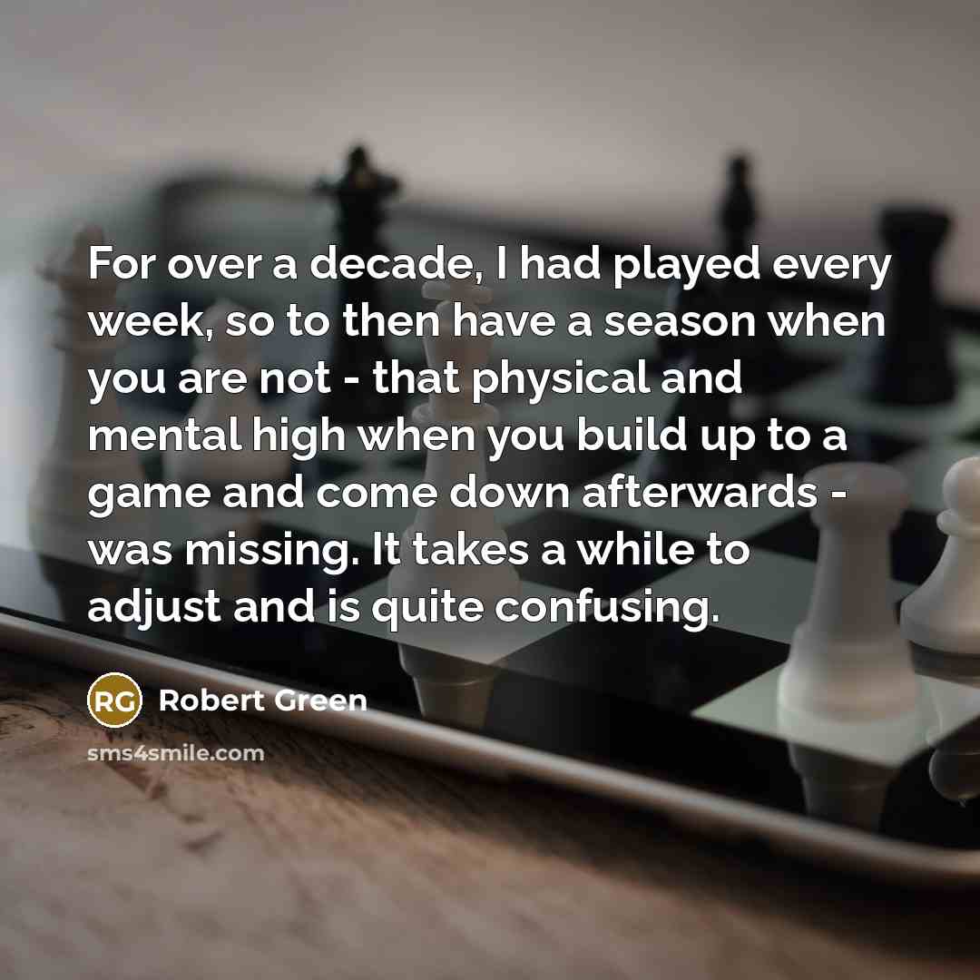 “For over a decade, I had played every week, so to then have a season when you are not - that physical and mental high when you build up to a game and come down afterwards - was missing. It takes a while to adjust and is quite confusing.” quote by Robert Green