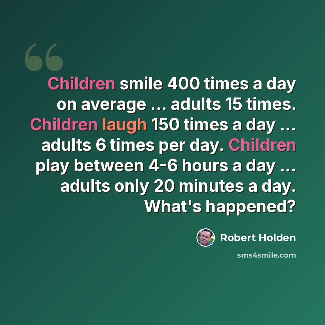 “Children smile 400 times a day on average ... adults 15 times. Children laugh 150 times a day ... adults 6 times per day. Children play between 4-6 hours a day ... adults only 20 minutes a day. What's happened?” quote by Robert Holden