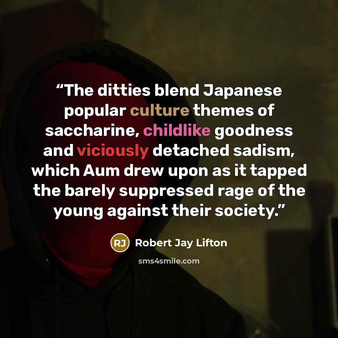 “The ditties blend Japanese popular culture themes of saccharine, childlike goodness and viciously detached sadism, which Aum drew upon as it tapped the barely suppressed rage of the young against their society.” quote by Robert Jay Lifton