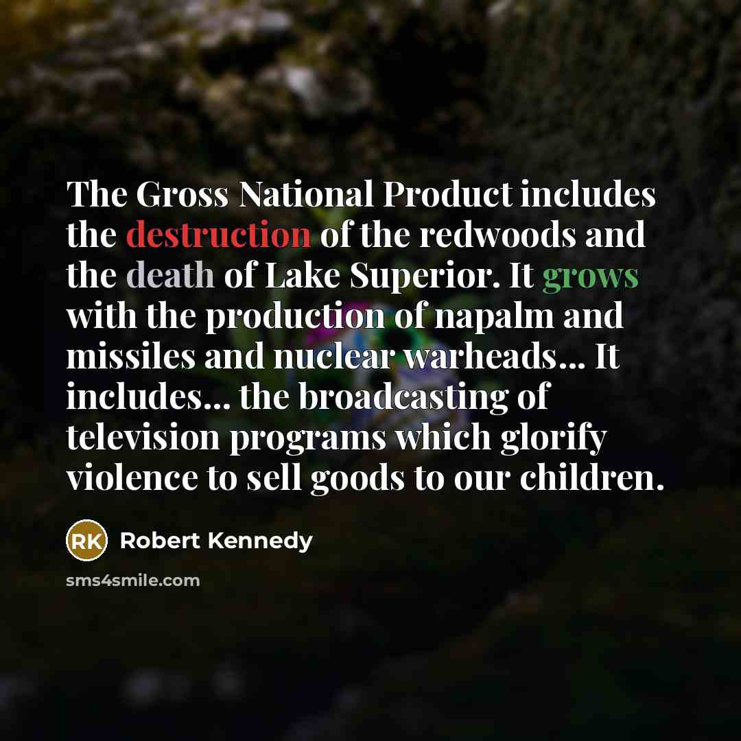“The Gross National Product includes the destruction of the redwoods and the death of Lake Superior. It grows with the production of napalm and missiles and nuclear warheads... It includes... the broadcasting of television programs which glorify violence to sell goods to our children.” quote by Robert Kennedy