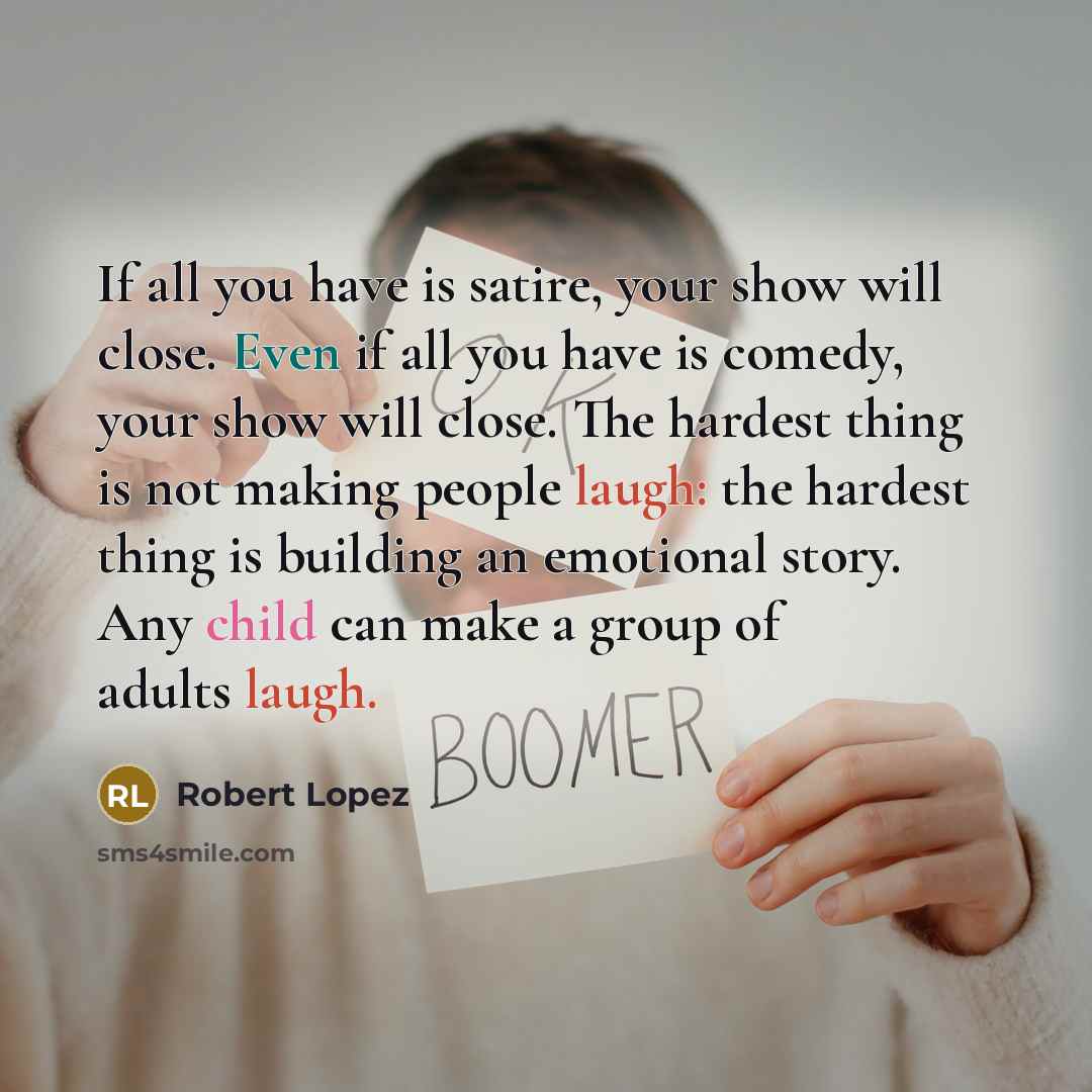 “If all you have is satire, your show will close. Even if all you have is comedy, your show will close. The hardest thing is not making people laugh: the hardest thing is building an emotional story. Any child can make a group of adults laugh.” quote by Robert Lopez