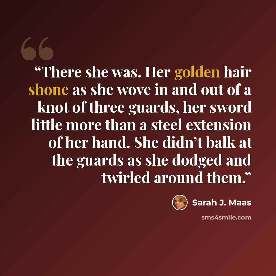 “There she was. Her golden hair shone as she wove in and out of a knot of three guards, her sword little more than a steel extension of her hand. She didn’t balk at the guards as she dodged and twirled around them.” quote by Sarah J. Maas