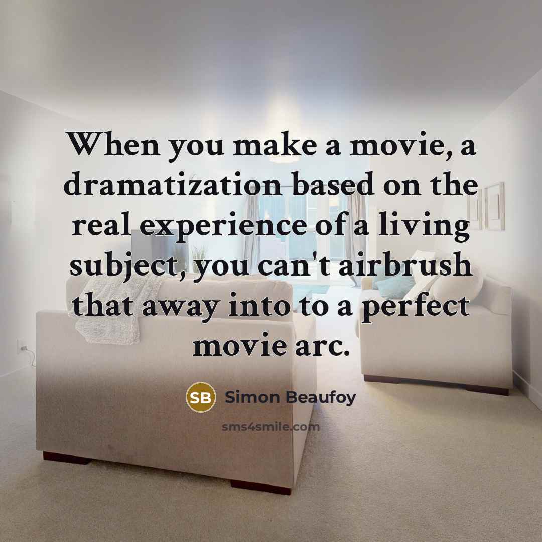 “When you make a movie, a dramatization based on the real experience of a living subject, you can't airbrush that away into to a perfect movie arc.” quote by Simon Beaufoy