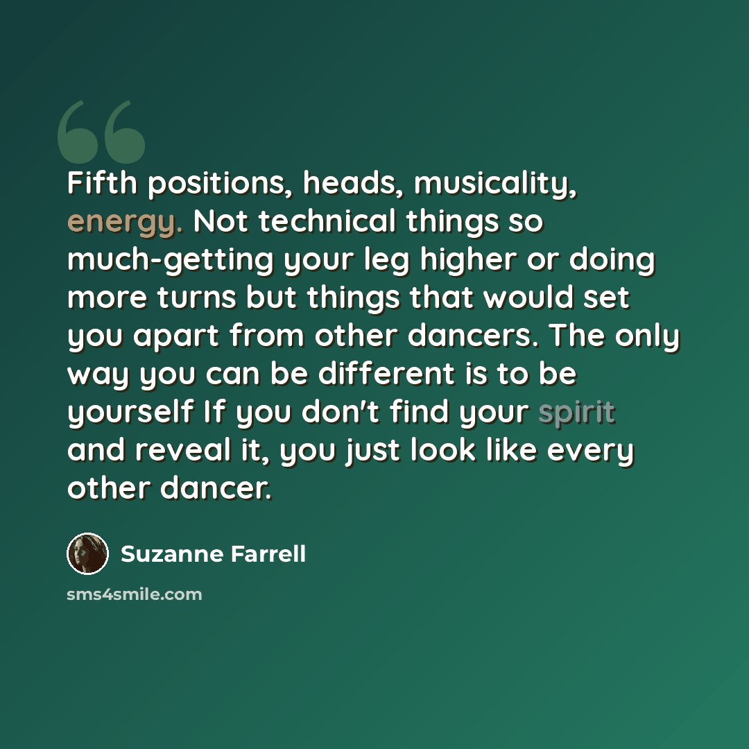 “Fifth positions, heads, musicality, energy. Not technical things so much-getting your leg higher or doing more turns but things that would set you apart from other dancers. The only way you can be different is to be yourself If you don't find your spirit and reveal it, you just look like every…” quote by Suzanne Farrell