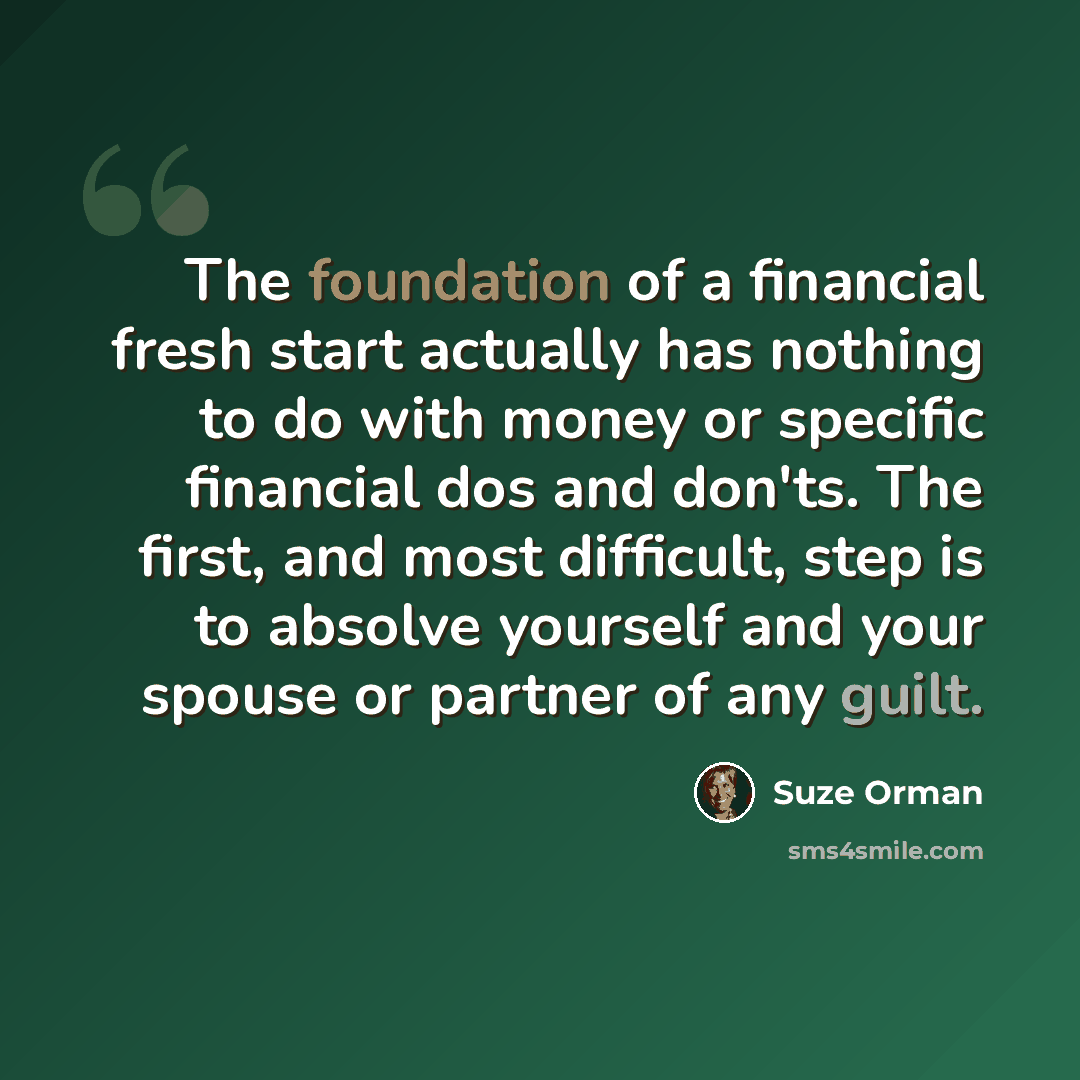 “The foundation of a financial fresh start actually has nothing to do with money or specific financial dos and don'ts. The first, and most difficult, step is to absolve yourself and your spouse or partner of any guilt.” quote by Suze Orman