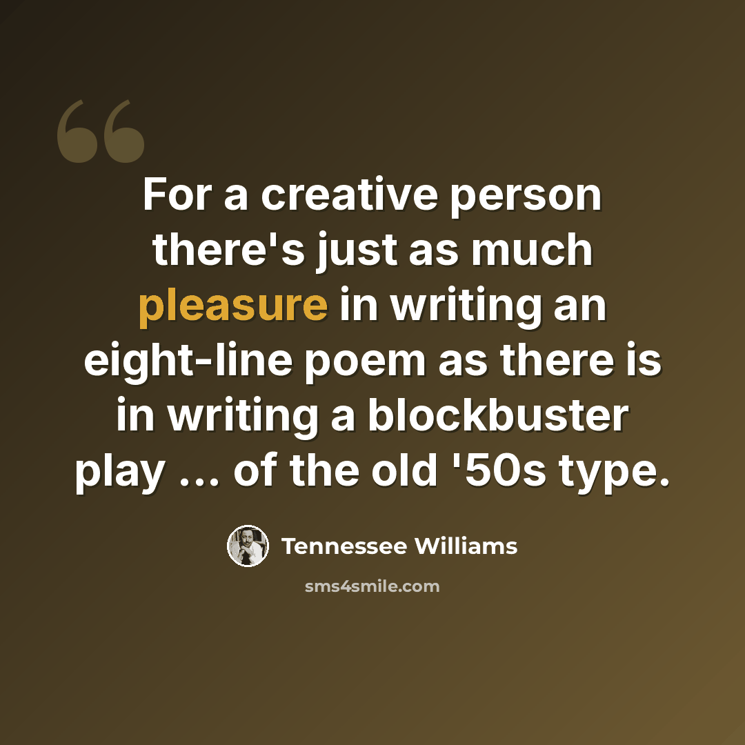 “For a creative person there's just as much pleasure in writing an eight-line poem as there is in writing a blockbuster play ... of the old '50s type.” quote by Tennessee Williams