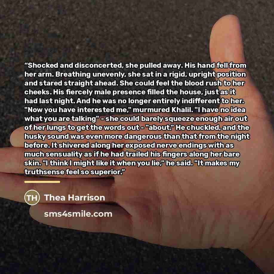 “Shocked and disconcerted, she pulled away. His hand fell from her arm. Breathing unevenly, she sat in a rigid, upright position and stared straight ahead. She could feel the blood rush to her cheeks. His fiercely male presence filled the house, just as it had last night. And he was no longer…” quote by Thea Harrison