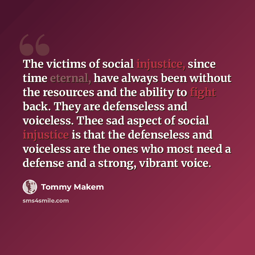 “The victims of social injustice, since time eternal, have always been without the resources and the ability to fight back. They are defenseless and voiceless. Thee sad aspect of social injustice is that the defenseless and voiceless are the ones who most need a defense and a strong, vibrant voice.” quote by Tommy Makem