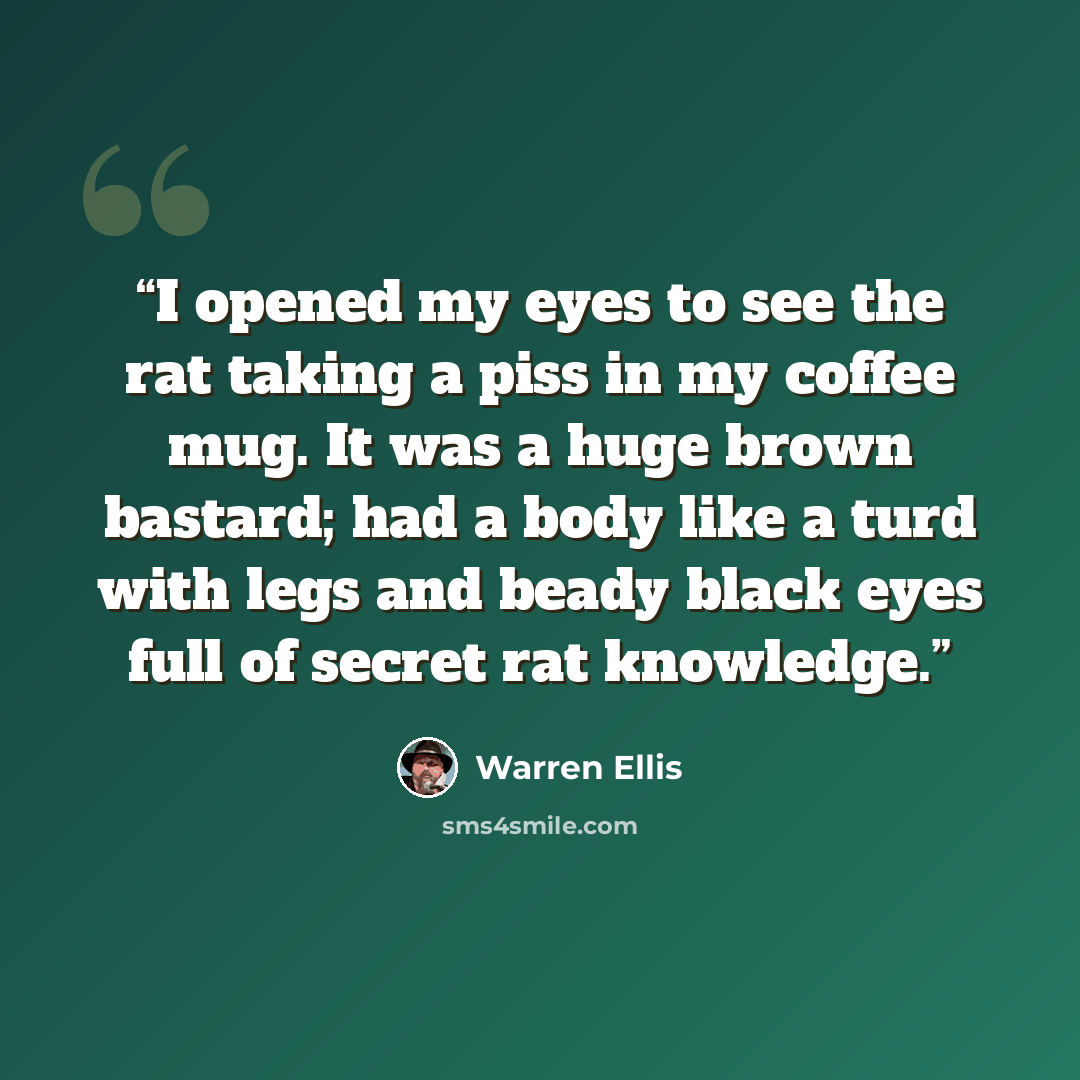 “I opened my eyes to see the rat taking a piss in my coffee mug. It was a huge brown bastard; had a body like a turd with legs and beady black eyes full of secret rat knowledge.” quote by Warren Ellis