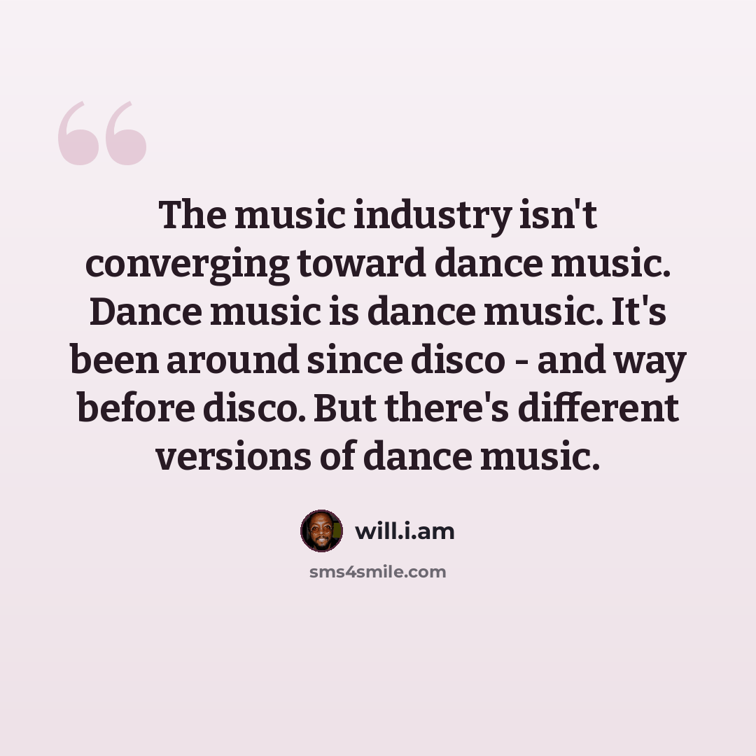“The music industry isn't converging toward dance music. Dance music is dance music. It's been around since disco - and way before disco. But there's different versions of dance music.” quote by will.i.am