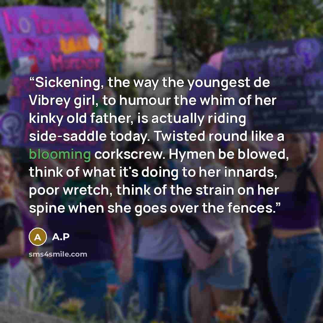 “Sickening, the way the youngest de Vibrey girl, to humour the whim of her kinky old father, is actually riding side-saddle today. Twisted round like a blooming corkscrew. Hymen be blowed, think of what it's doing to her innards, poor wretch, think of the strain on her spine when she goes over the…” quote by A.P