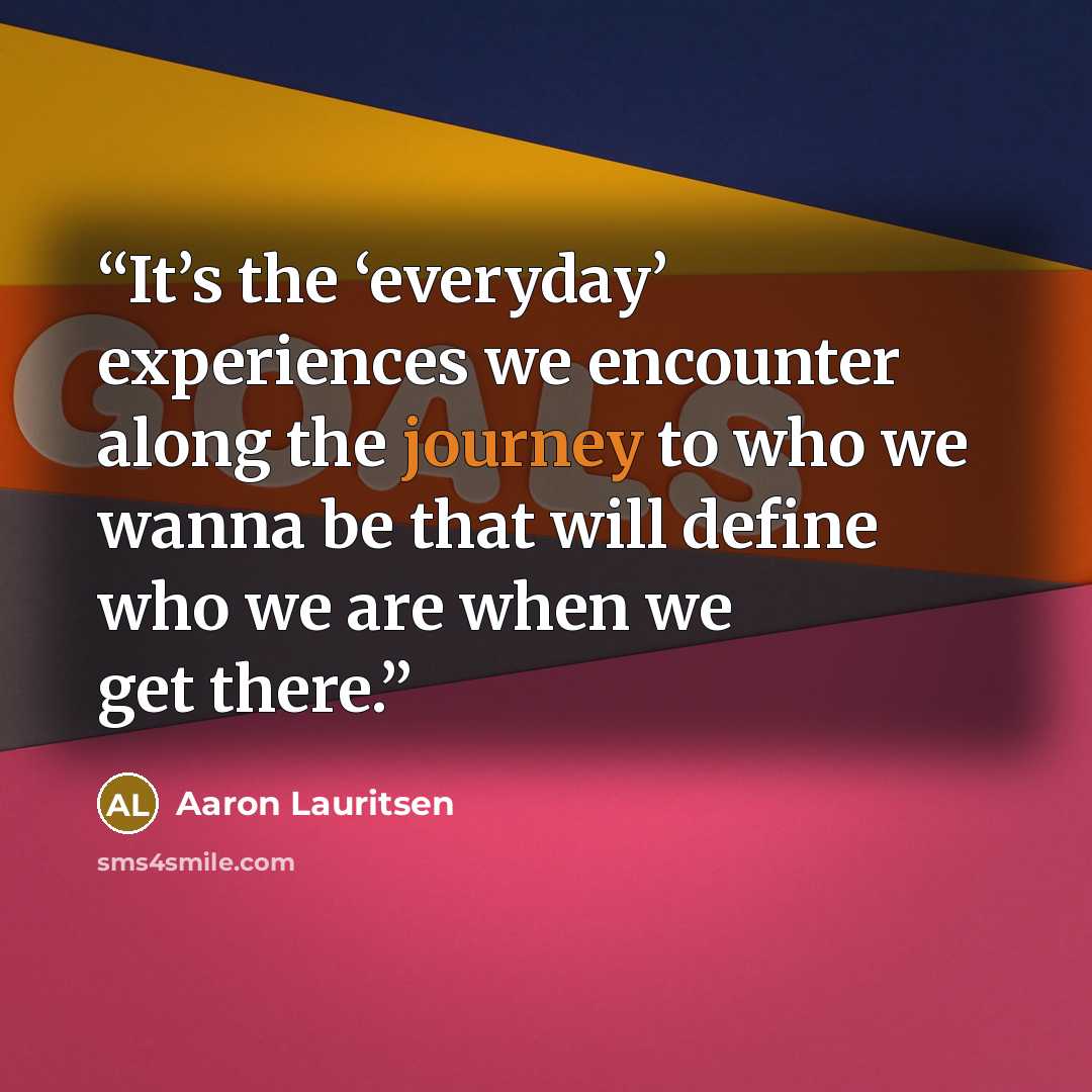 “It’s the ‘everyday’ experiences we encounter along the journey to who we wanna be that will define who we are when we get there.” quote by Aaron Lauritsen