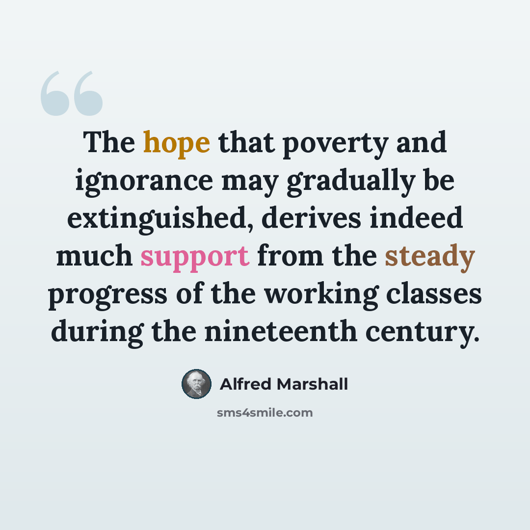 “The hope that poverty and ignorance may gradually be extinguished, derives indeed much support from the steady progress of the working classes during the nineteenth century.” quote by Alfred Marshall