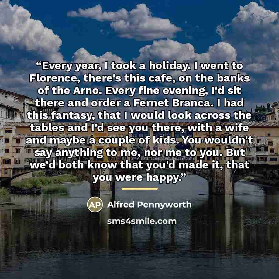 “Every year, I took a holiday. I went to Florence, there's this cafe, on the banks of the Arno. Every fine evening, I'd sit there and order a Fernet Branca. I had this fantasy, that I would look across the tables and I'd see you there, with a wife and maybe a couple of kids. You wouldn't say…” quote by Alfred Pennyworth