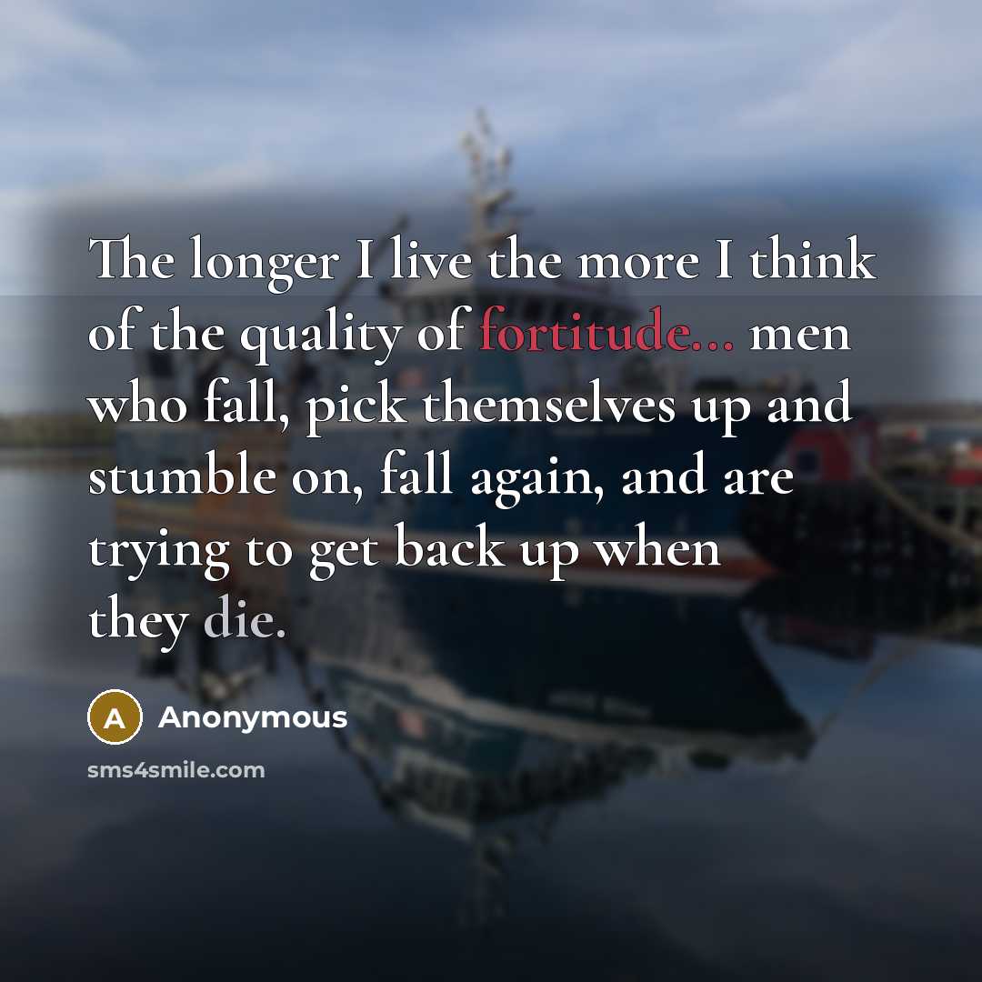 “The longer I live the more I think of the quality of fortitude... men who fall, pick themselves up and stumble on, fall again, and are trying to get back up when they die.” quote by Anonymous