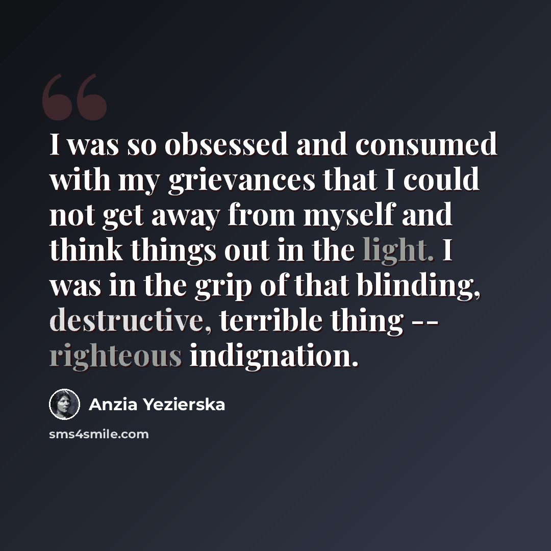 “I was so obsessed and consumed with my grievances that I could not get away from myself and think things out in the light. I was in the grip of that blinding, destructive, terrible thing -- righteous indignation.” quote by Anzia Yezierska