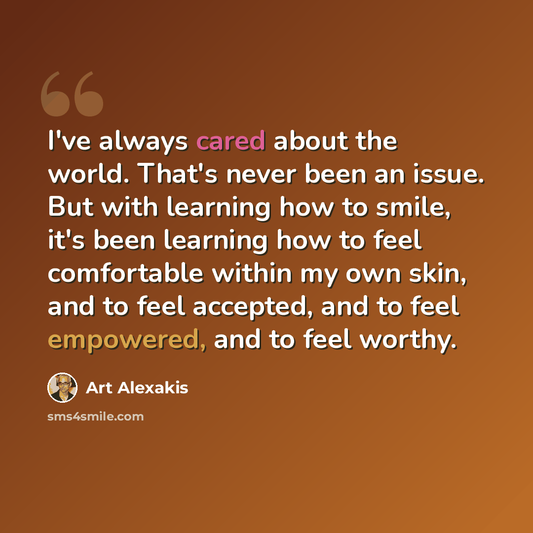 “I've always cared about the world. That's never been an issue. But with learning how to smile, it's been learning how to feel comfortable within my own skin, and to feel accepted, and to feel empowered, and to feel worthy.” quote by Art Alexakis