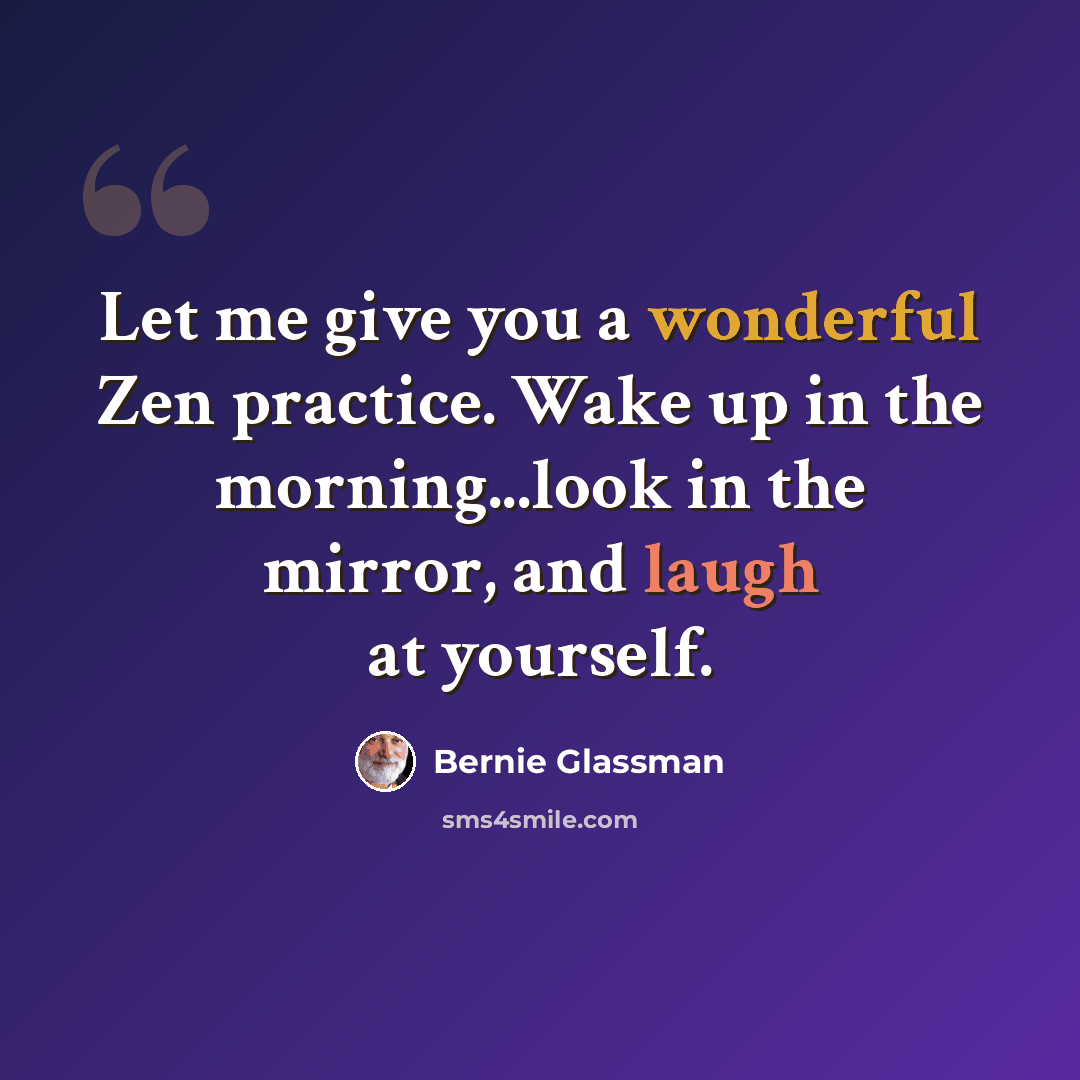 “Let me give you a wonderful Zen practice. Wake up in the morning...look in the mirror, and laugh at yourself.” quote by Bernie Glassman