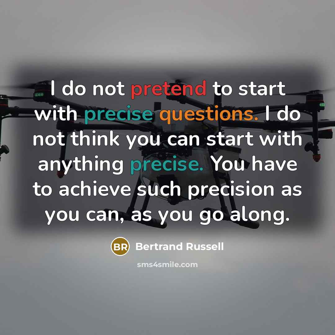“I do not pretend to start with precise questions. I do not think you can start with anything precise. You have to achieve such precision as you can, as you go along.” quote by Bertrand Russell