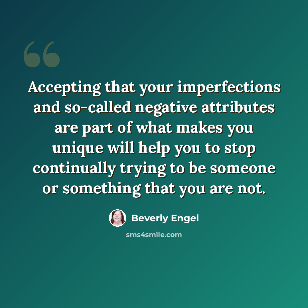 “Accepting that your imperfections and so-called negative attributes are part of what makes you unique will help you to stop continually trying to be someone or something that you are not.” quote by Beverly Engel